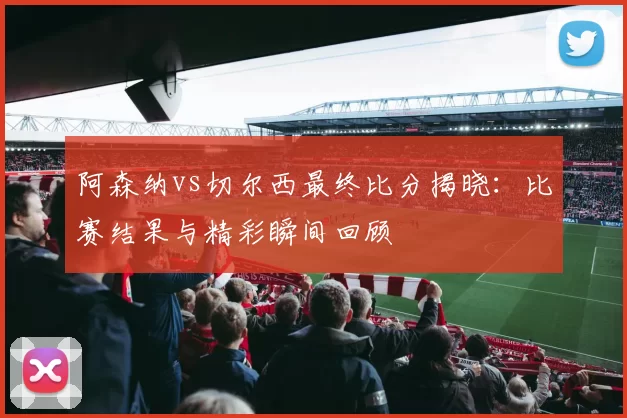 阿森纳vs切尔西最终比分揭晓:比赛结果与精彩瞬间回顾