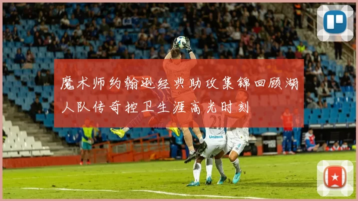 魔术师约翰逊经典助攻集锦回顾湖人队传奇控卫生涯高光时刻