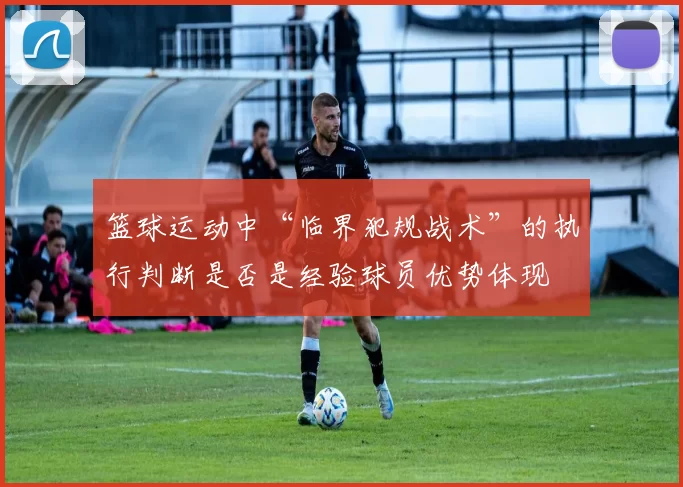 篮球运动中“临界犯规战术”的执行判断是否是经验球员优势体现