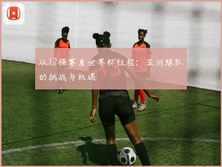 从12强赛看世界杯征程：亚洲球队的挑战与机遇