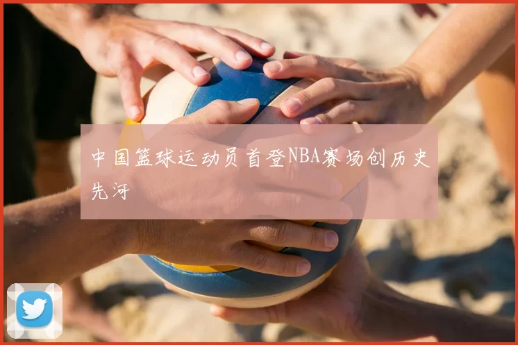中国篮球运动员首登NBA赛场创历史先河
