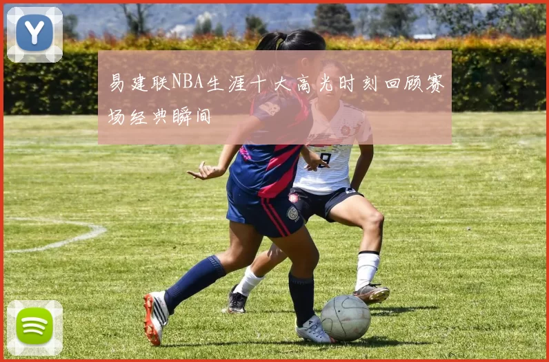 易建联NBA生涯十大高光时刻回顾赛场经典瞬间