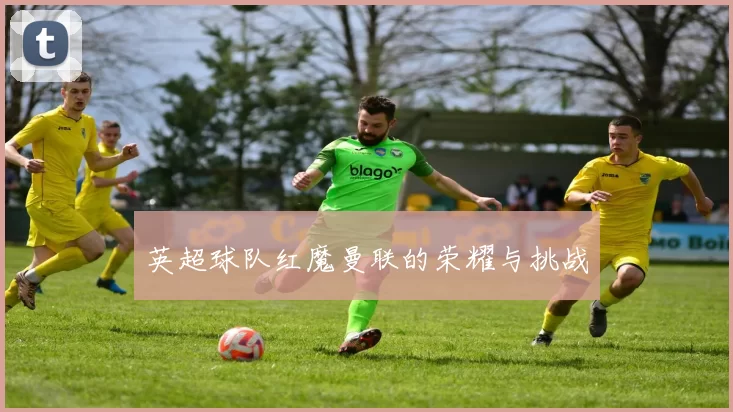 英超球队红魔曼联的荣耀与挑战