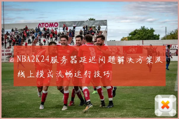NBA2K24服务器延迟问题解决方案及线上模式流畅运行技巧