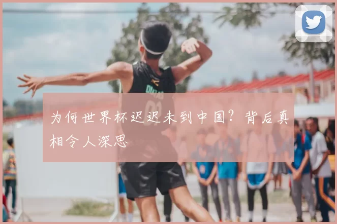 为何世界杯迟迟未到中国?背后真相令人深思