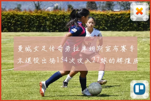 曼城女足传奇劳拉库姆斯宣布赛季末退役出场154次攻入27球的辉煌历程