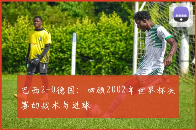 巴西2-0德国:回顾2002年世界杯决赛的战术与进球