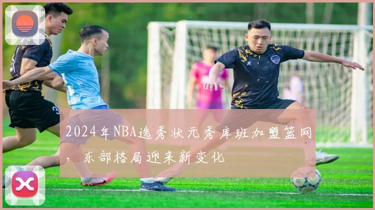 2024年NBA选秀状元秀库班加盟篮网,东部格局迎来新变化