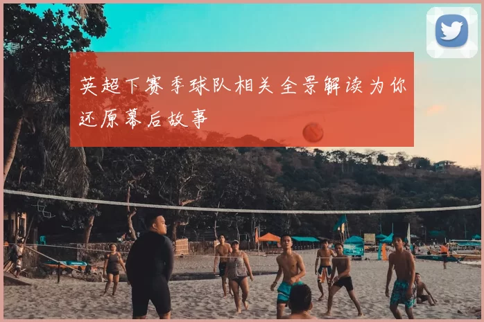 英超下赛季球队相关全景解读为你还原幕后故事