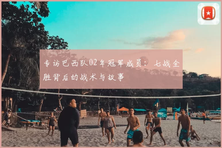专访巴西队02年冠军成员:七战全胜背后的战术与故事