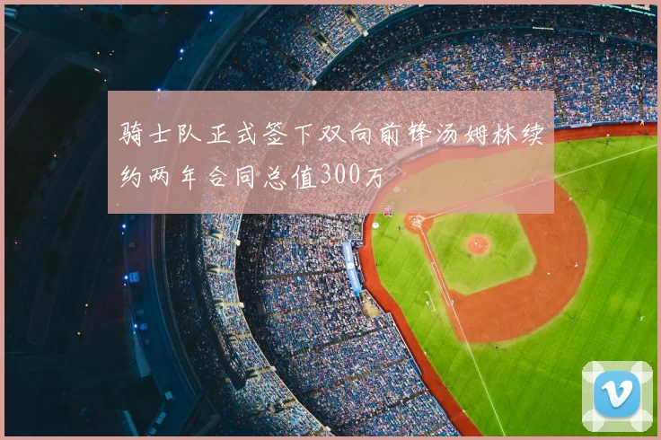 骑士队正式签下双向前锋汤姆林续约两年合同总值300万