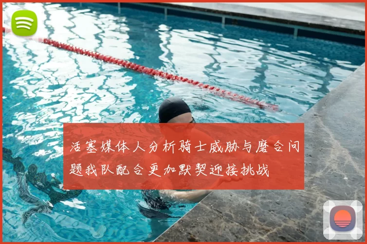 活塞媒体人分析骑士威胁与磨合问题我队配合更加默契迎接挑战