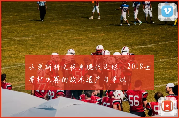 从莫斯科之夜看现代足球:2018世界杯决赛的战术遗产与争议