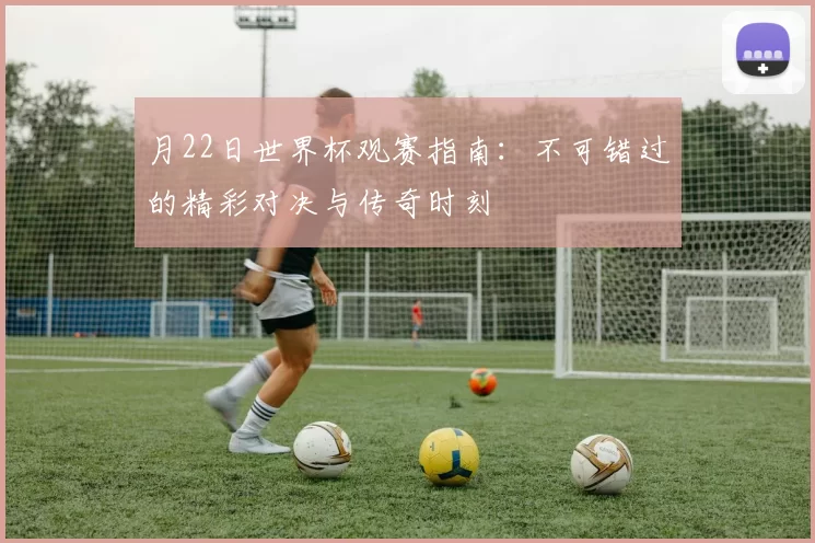 月22日世界杯观赛指南:不可错过的精彩对决与传奇时刻