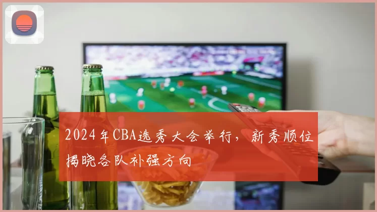 2024年CBA选秀大会举行,新秀顺位揭晓各队补强方向