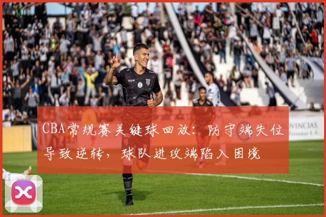 CBA常规赛关键球回放：防守端失位导致逆转，球队进攻端陷入困境