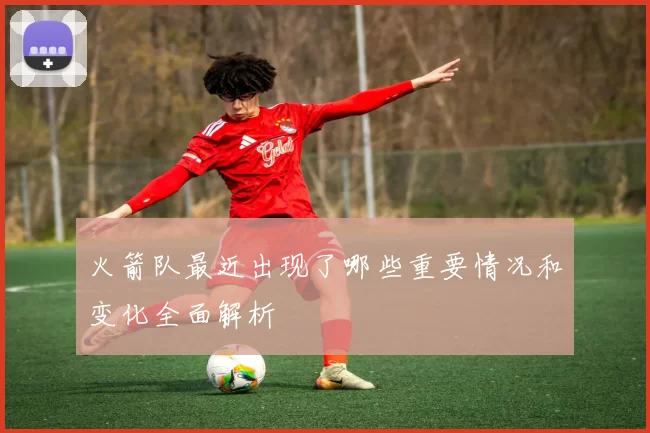 火箭队最近出现了哪些重要情况和变化全面解析