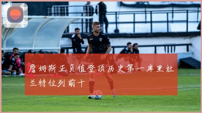詹姆斯正负值登顶历史第一库里杜兰特位列前十