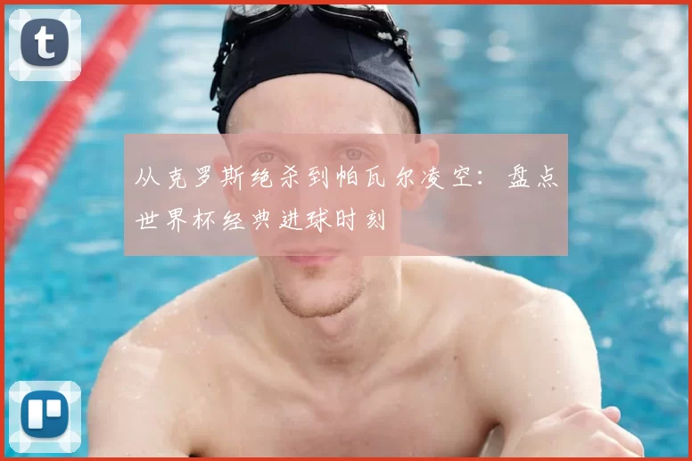 从克罗斯绝杀到帕瓦尔凌空：盘点世界杯经典进球时刻