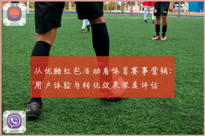 从优酷红包活动看体育赛事营销：用户体验与转化效果深度评估