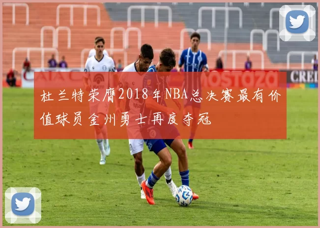 杜兰特荣膺2018年NBA总决赛最有价值球员金州勇士再度夺冠