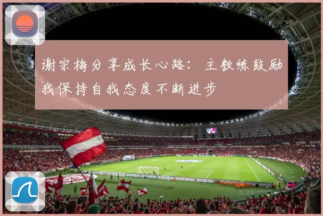 谢宗梅分享成长心路：主教练鼓励我保持自我态度不断进步