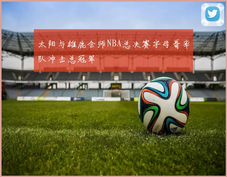 太阳与雄鹿会师NBA总决赛字母哥率队冲击总冠军