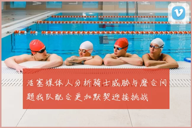 活塞媒体人分析骑士威胁与磨合问题我队配合更加默契迎接挑战