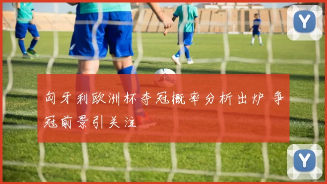匈牙利欧洲杯夺冠概率分析出炉 争冠前景引关注