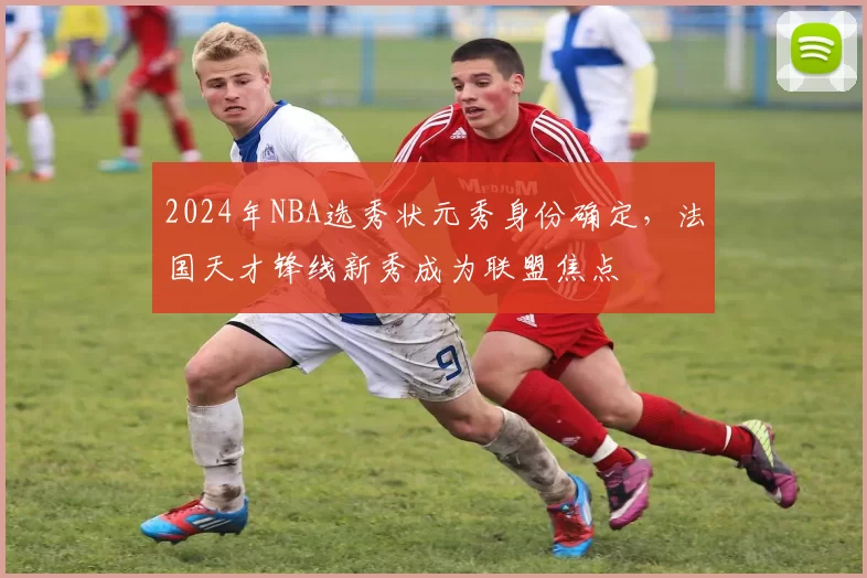 2024年NBA选秀状元秀身份确定,法国天才锋线新秀成为联盟焦点