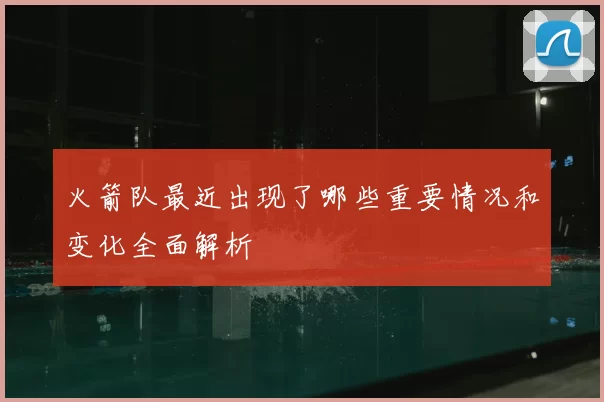 火箭队最近出现了哪些重要情况和变化全面解析
