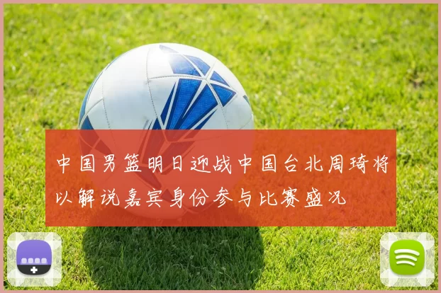 中国男篮明日迎战中国台北周琦将以解说嘉宾身份参与比赛盛况