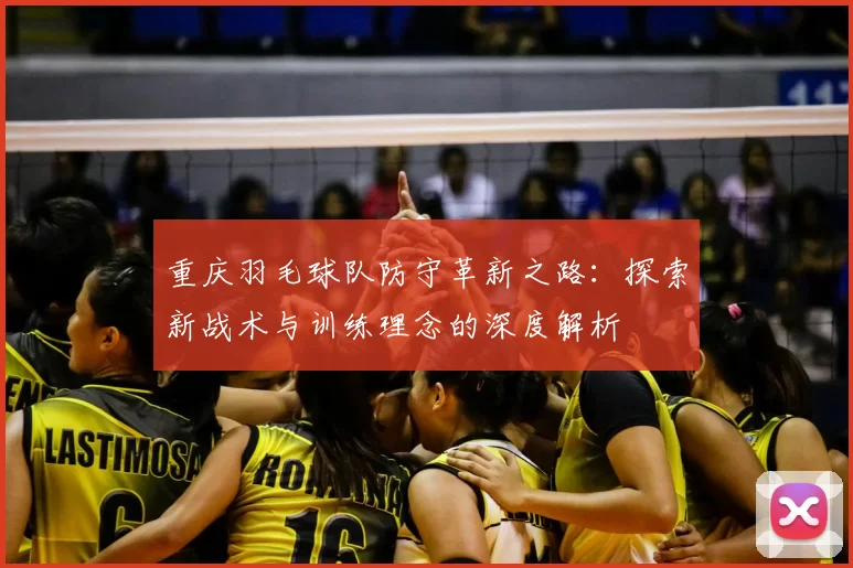 重庆羽毛球队防守革新之路：探索新战术与训练理念的深度解析