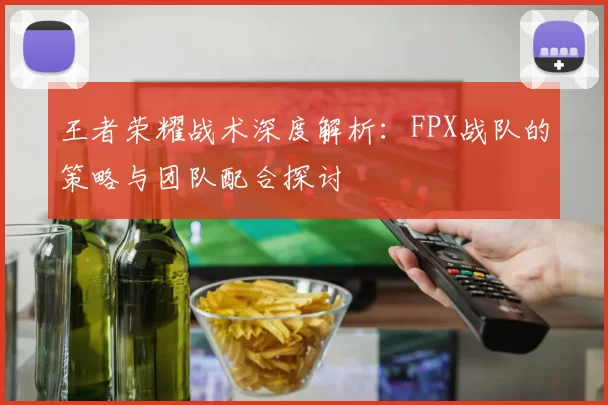 王者荣耀战术深度解析：FPX战队的策略与团队配合探讨