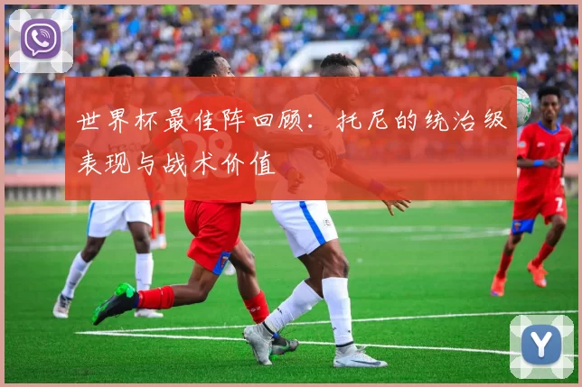 世界杯最佳阵回顾：托尼的统治级表现与战术价值