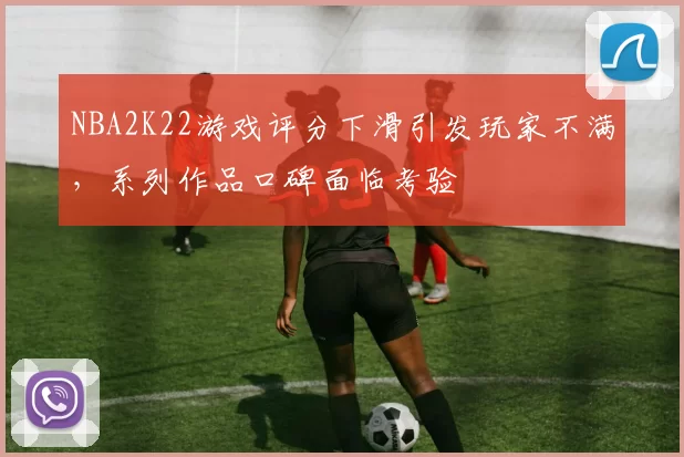 NBA2K22游戏评分下滑引发玩家不满，系列作品口碑面临考验