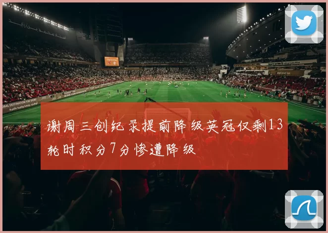 谢周三创纪录提前降级英冠仅剩13轮时积分7分惨遭降级