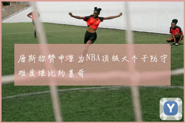 唐斯称赞申京为NBA顶级大个子防守难度堪比约基奇