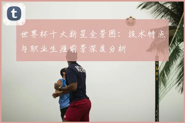 世界杯十大新星全景图:技术特点与职业生涯前景深度分析