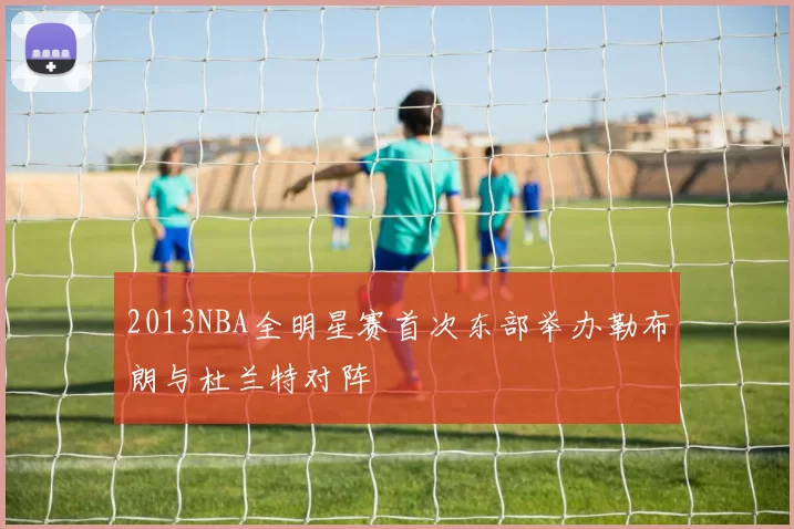 2013NBA全明星赛首次东部举办勒布朗与杜兰特对阵