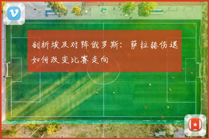 剖析埃及对阵俄罗斯:萨拉赫伤退如何改变比赛走向