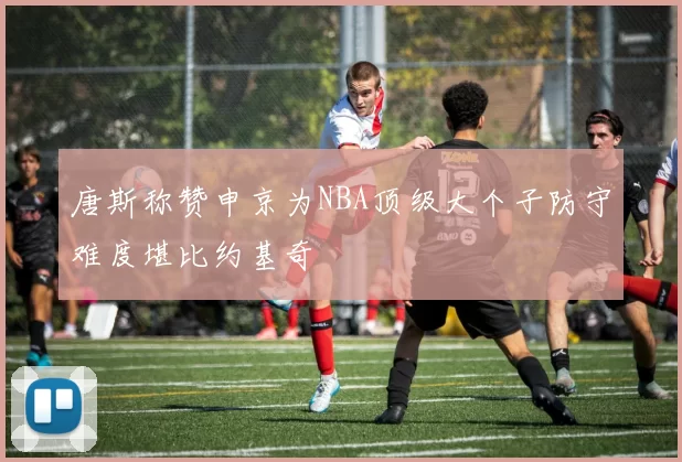 唐斯称赞申京为NBA顶级大个子防守难度堪比约基奇