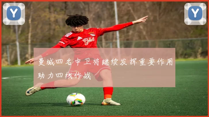 曼城四名中卫将继续发挥重要作用助力四线作战