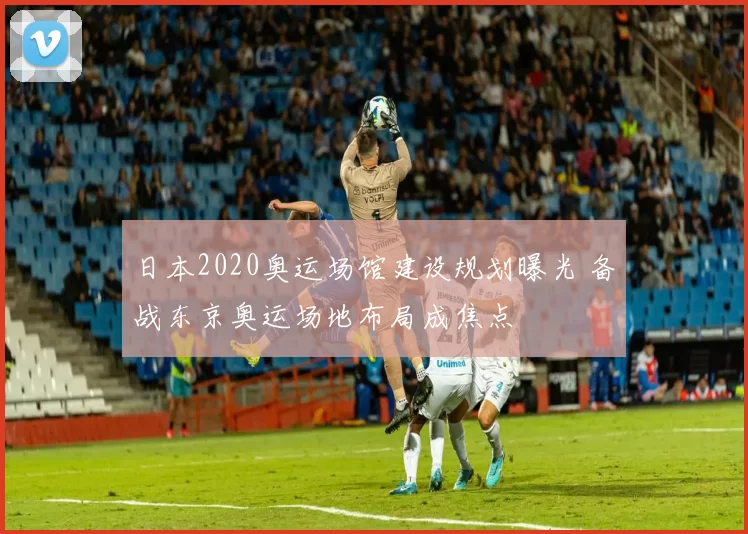 日本2020奥运场馆建设规划曝光 备战东京奥运场地布局成焦点