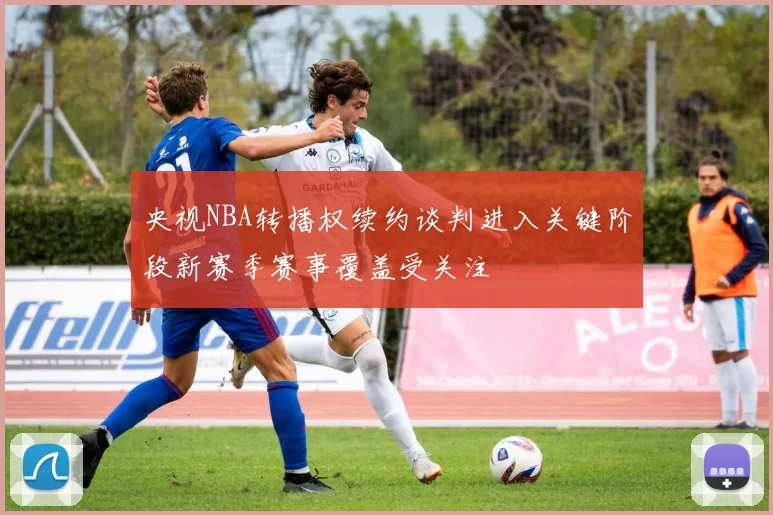 央视NBA转播权续约谈判进入关键阶段新赛季赛事覆盖受关注