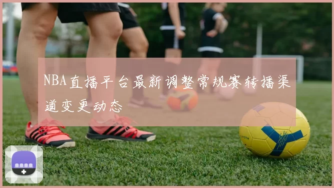 NBA直播平台最新调整常规赛转播渠道变更动态