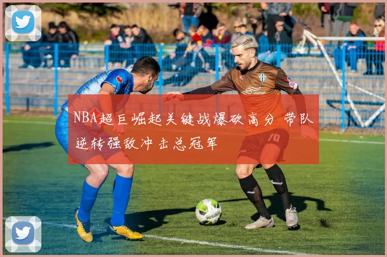 NBA超巨崛起关键战爆砍高分 带队逆转强敌冲击总冠军