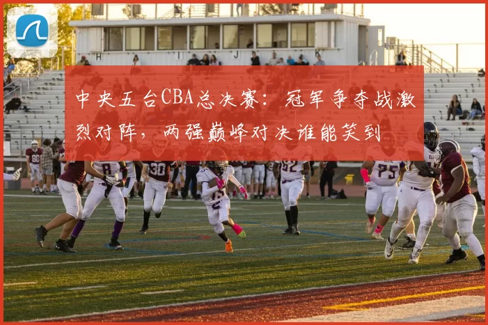 中央五台CBA总决赛：冠军争夺战激烈对阵，两强巅峰对决谁能笑到