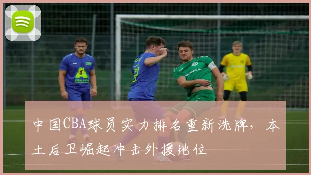 中国CBA球员实力排名重新洗牌，本土后卫崛起冲击外援地位