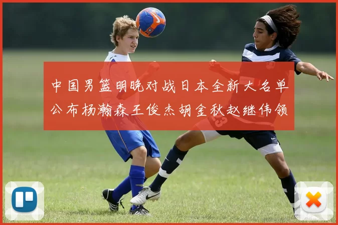 中国男篮明晚对战日本全新大名单公布杨瀚森王俊杰胡金秋赵继伟领衔出战